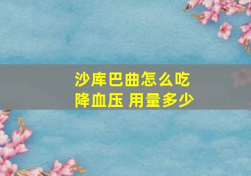 沙库巴曲怎么吃 降血压 用量多少